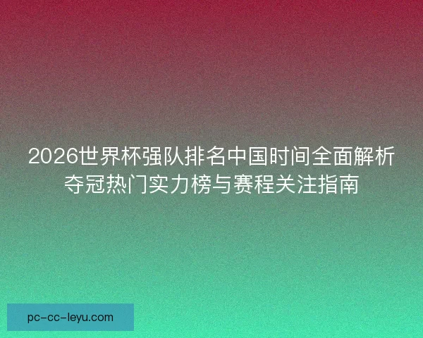 2026世界杯强队排名中国时间全面解析夺冠热门实力榜与赛程关注指南