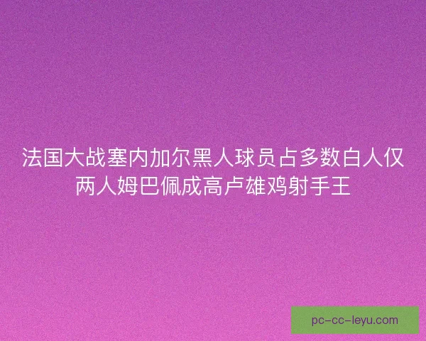 法国大战塞内加尔黑人球员占多数白人仅两人姆巴佩成高卢雄鸡射手王