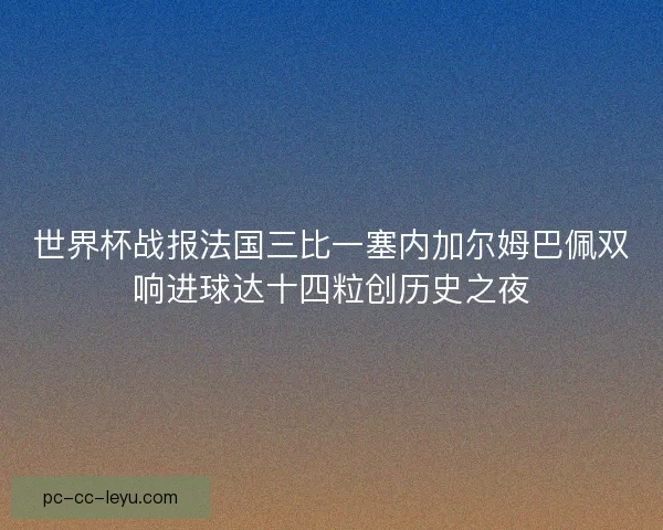 世界杯战报法国三比一塞内加尔姆巴佩双响进球达十四粒创历史之夜