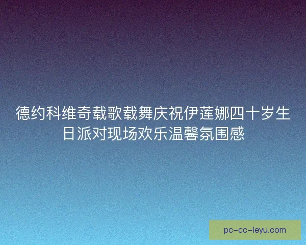 德约科维奇载歌载舞庆祝伊莲娜四十岁生日派对现场欢乐温馨氛围感 德约科维奇载歌载舞庆祝伊莲娜四十岁生日派对现场欢乐温馨氛围感