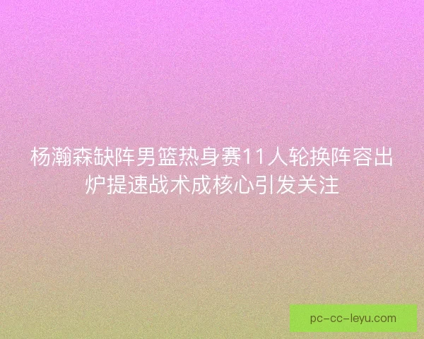 杨瀚森缺阵男篮热身赛11人轮换阵容出炉提速战术成核心引发关注